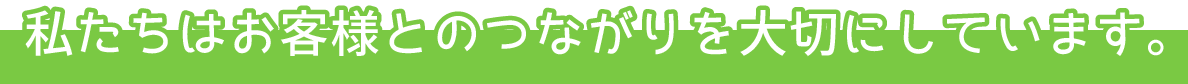 私たちはお客様とのつながりを大切にしています